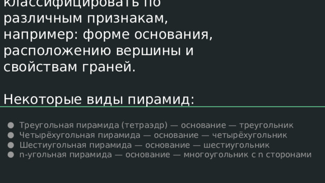 Пирамиды можно классифицировать по различным признакам, например: форме основания, расположению вершины и свойствам граней.   Некоторые виды пирамид: Треугольная пирамида (тетраэдр) — основание — треугольник Четырёхугольная пирамида — основание — четырёхугольник Шестиугольная пирамида — основание — шестиугольник n-угольная пирамида — основание — многоугольник с n сторонами 