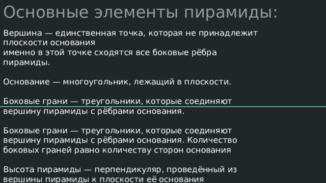 Основные элементы пирамиды: Вершина — единственная точка, которая не принадлежит плоскости основания именно в этой точке сходятся все боковые рёбра пирамиды. Основание — многоугольник, лежащий в плоскости. Боковые грани — треугольники, которые соединяют вершину пирамиды с рёбрами основания. Боковые грани — треугольники, которые соединяют вершину пирамиды с рёбрами основания. Количество боковых граней равно количеству сторон основания Высота пирамиды — перпендикуляр, проведённый из вершины пирамиды к плоскости её основания 