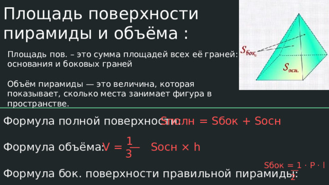 Площадь поверхности пирамиды и объёма : Площадь пов. – это сумма площадей всех её граней: основания и боковых граней Объём пирамиды — это величина, которая показывает, сколько места занимает фигура в пространстве. Sполн = Sбок + Sосн Формула полной поверхности: Формула объёма: Формула бок. поверхности правильной пирамиды: 1 V = — Sосн × h 3 Sбок = 1 · P · l — 2 