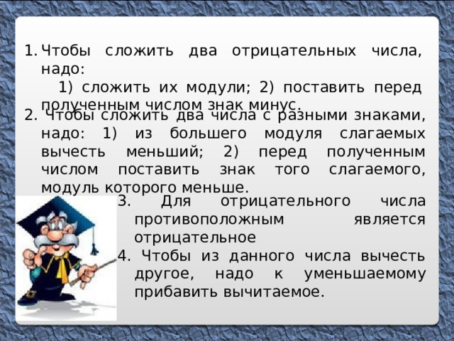 Чтобы сложить два отрицательных числа, надо:  1) сложить их модули; 2) поставить перед полученным числом знак минус.  2. Чтобы сложить два числа с разными знаками, надо: 1) из большего модуля слагаемых вычесть меньший; 2) перед полученным числом поставить знак того слагаемого, модуль которого меньше. 3. Для отрицательного числа противоположным является отрицательное 4. Чтобы из данного числа вычесть другое, надо к уменьшаемому прибавить вычитаемое. 