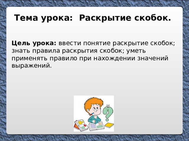 Тема урока: Раскрытие скобок. Цель урока: ввести понятие раскрытие скобок; знать правила раскрытия скобок; уметь применять правило при нахождении значений выражений. 