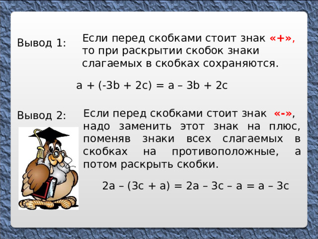 Если перед скобками стоит знак  «+» , то при раскрытии скобок знаки слагаемых в скобках сохраняются. Вывод 1: а + (-3 b + 2c) = а – 3 b + 2с  Если перед скобками стоит знак «-» , надо заменить этот знак на плюс, поменяв знаки всех слагаемых в скобках на противоположные, а потом раскрыть скобки . Вывод 2: 2а – (3с + а) = 2а – 3с – а = а – 3с 