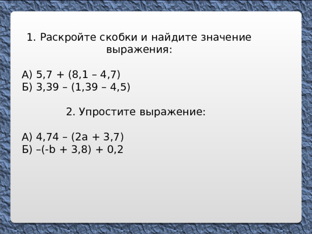 1 . Раскройте скобки и найдите значение выражения: А) 5,7 + (8,1 – 4,7) Б) 3,39 – (1,39 – 4,5) 2. Упростите выражение: А) 4,74 – (2а + 3,7) Б) –(- b + 3,8 ) + 0, 2 