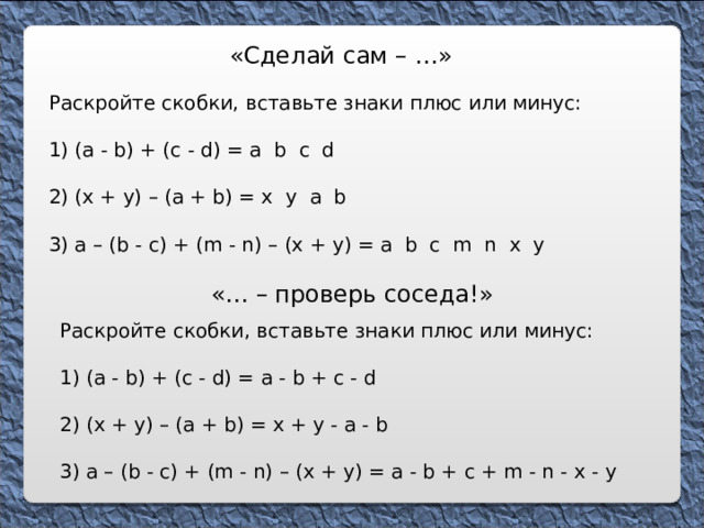 «Сделай сам – … » Раскройте скобки, вставьте знаки плюс или минус: 1) ( a - b ) + ( c - d ) = a b c d 2) (x + y) – (a + b) = x y a b 3) a – (b - c) + (m - n) – (x + y) = a b c m n x y « … – проверь соседа!» Раскройте скобки, вставьте знаки плюс или минус: 1) ( a - b ) + ( c - d ) = a - b + c - d 2) (x + y) – (a + b) = x + y - a - b 3) a – (b - c) + (m - n) – (x + y) = a - b + c + m - n - x - y 