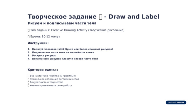 Творческое задание 🎨 - Draw and Label Рисуем и подписываем части тела 📌  Тип задания: Creative Drawing Activity (Творческое рисование) ⏱️  Время: 10-12 минут Инструкции: Нарисуй человека (stick figure или более сложный рисунок) Подпиши все части тела на английском языке Раскрась рисунок Покажи свой рисунок классу и назови части тела Критерии оценки: ✅  Все части тела подписаны правильно ✅  Правильное написание английских слов ✅  Аккуратность и творчество ✅  Умение презентовать свою работу  