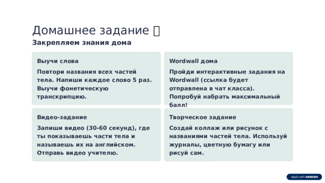 Домашнее задание 📝 Закрепляем знания дома Выучи слова Wordwall дома Повтори названия всех частей тела. Напиши каждое слово 5 раз. Выучи фонетическую транскрипцию. Пройди интерактивные задания на Wordwall (ссылка будет отправлена в чат класса). Попробуй набрать максимальный балл! Видео-задание Творческое задание Запиши видео (30-60 секунд), где ты показываешь части тела и называешь их на английском. Отправь видео учителю. Создай коллаж или рисунок с названиями частей тела. Используй журналы, цветную бумагу или рисуй сам.  