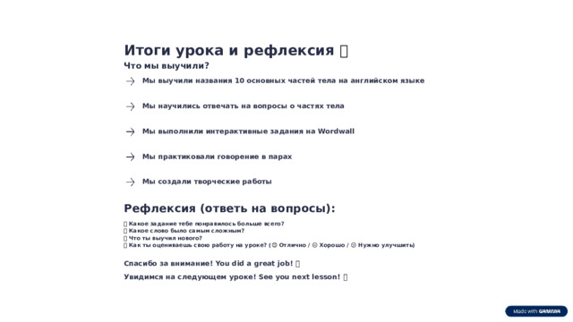 Итоги урока и рефлексия 🌟 Что мы выучили? Мы выучили названия 10 основных частей тела на английском языке Мы научились отвечать на вопросы о частях тела Мы выполнили интерактивные задания на Wordwall Мы практиковали говорение в парах Мы создали творческие работы Рефлексия (ответь на вопросы): ❓  Какое задание тебе понравилось больше всего? ❓  Какое слово было самым сложным? ❓  Что ты выучил нового? ❓  Как ты оцениваешь свою работу на уроке? ( 😊 Отлично / 😐 Хорошо / 😕 Нужно улучшить) Спасибо за внимание! You did a great job! 🎉 Увидимся на следующем уроке! See you next lesson! 👋  