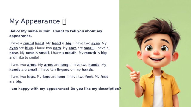 My Appearance 👦 Hello! My name is Tom. I want to tell you about my appearance. I have a round  head . My head is big . I have two eyes . My eyes are blue . I have two ears . My ears are small . I have a nose . My nose is small . I have a mouth . My mouth is big and I like to smile! I have two arms . My arms are long . I have two hands . My hands are small . I have ten fingers on my hands . I have two legs . My legs are long . I have two feet . My feet are big . I am happy with my appearance! Do you like my description?  
