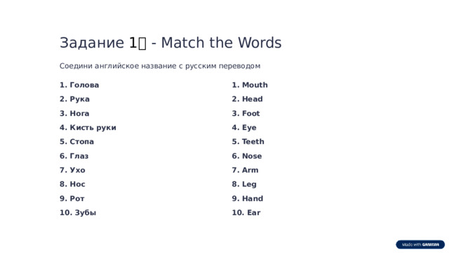 Задание 1️⃣ - Match the Words Соедини английское название с русским переводом 1. Голова 1. Mouth 2. Рука 2. Head 3. Нога 3. Foot 4. Кисть руки 4. Eye 5. Teeth 5. Стопа 6. Глаз 6. Nose 7. Ухо 7. Arm 8. Leg 8. Нос 9. Hand 9. Рот 10. Зубы 10. Ear  