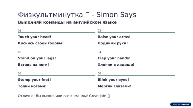 Физкультминутка 🏃 - Simon Says Выполняй команды на английском языке 01 02 Touch your head! Raise your arms! Коснись своей головы! Подними руки! 04 03 Clap your hands! Stand on your legs! Встань на ноги! Хлопни в ладоши! 06 05 Stomp your feet! Blink your eyes! Топни ногами! Моргни глазами! Отлично! Вы выполнили все команды! Great job! 🌟  