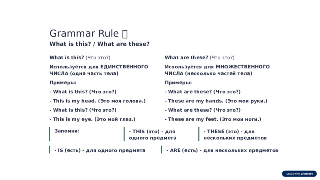 Grammar Rule 📖 What is this? / What are these? What is this? (Что это?) What are these? (Что это?) Используется для МНОЖЕСТВЕННОГО ЧИСЛА (несколько частей тела) Используется для ЕДИНСТВЕННОГО ЧИСЛА (одна часть тела) Примеры: Примеры: - What is this? (Что это?) - What are these? (Что это?) - These are my hands. (Это мои руки.) - This is my head. (Это моя голова.) - What is this? (Что это?) - What are these? (Что это?) - This is my eye. (Это мой глаз.) - These are my feet. (Это мои ноги.) Запомни: - THIS (это) - для одного предмета - THESE (это) - для нескольких предметов - IS (есть) - для одного предмета - ARE (есть) - для нескольких предметов  