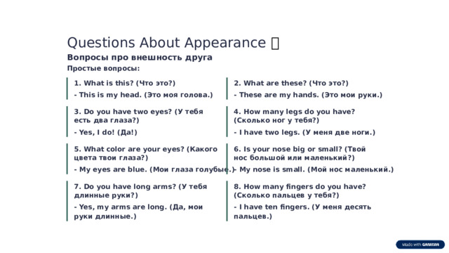 Questions About Appearance ❓ Вопросы про внешность друга Простые вопросы: 1. What is this? (Что это?) 2. What are these? (Что это?) - This is my head. (Это моя голова.) - These are my hands. (Это мои руки.) 4. How many legs do you have? (Сколько ног у тебя?) 3. Do you have two eyes? (У тебя есть два глаза?) - I have two legs. (У меня две ноги.) - Yes, I do! (Да!) 5. What color are your eyes? (Какого цвета твои глаза?) 6. Is your nose big or small? (Твой нос большой или маленький?) - My eyes are blue. (Мои глаза голубые.) - My nose is small. (Мой нос маленький.) 7. Do you have long arms? (У тебя длинные руки?) 8. How many fingers do you have? (Сколько пальцев у тебя?) - Yes, my arms are long. (Да, мои руки длинные.) - I have ten fingers. (У меня десять пальцев.)  