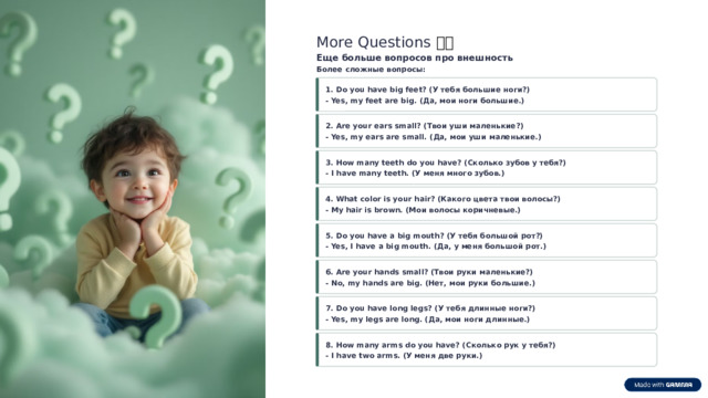 More Questions ❓❓ Еще больше вопросов про внешность Более сложные вопросы: 1. Do you have big feet? (У тебя большие ноги?) - Yes, my feet are big. (Да, мои ноги большие.) 2. Are your ears small? (Твои уши маленькие?) - Yes, my ears are small. (Да, мои уши маленькие.) 3. How many teeth do you have? (Сколько зубов у тебя?) - I have many teeth. (У меня много зубов.) 4. What color is your hair? (Какого цвета твои волосы?) - My hair is brown. (Мои волосы коричневые.) 5. Do you have a big mouth? (У тебя большой рот?) - Yes, I have a big mouth. (Да, у меня большой рот.) 6. Are your hands small? (Твои руки маленькие?) - No, my hands are big. (Нет, мои руки большие.) 7. Do you have long legs? (У тебя длинные ноги?) - Yes, my legs are long. (Да, мои ноги длинные.) 8. How many arms do you have? (Сколько рук у тебя?) - I have two arms. (У меня две руки.)  