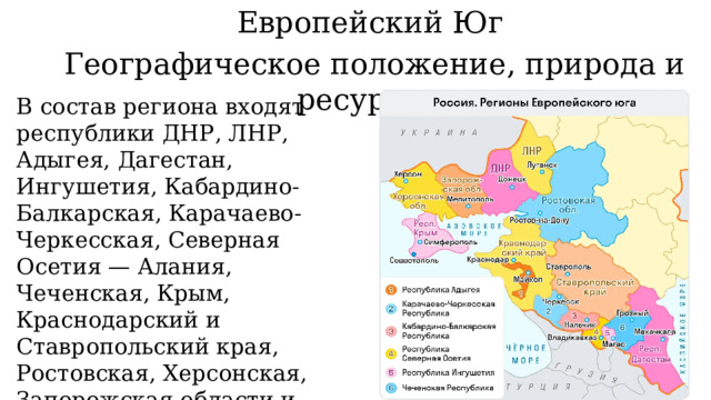 Европейский Юг Географическое положение, природа и ресурсы В состав региона входят республики ДНР, ЛНР, Адыгея, Дагестан, Ингушетия, Кабардино-Балкарская, Карачаево-Черкесская, Северная Осетия — Алания, Чеченская, Крым, Краснодарский и Ставропольский края, Ростовская, Херсонская, Запорожская области и город федерального значения Севастополь. 