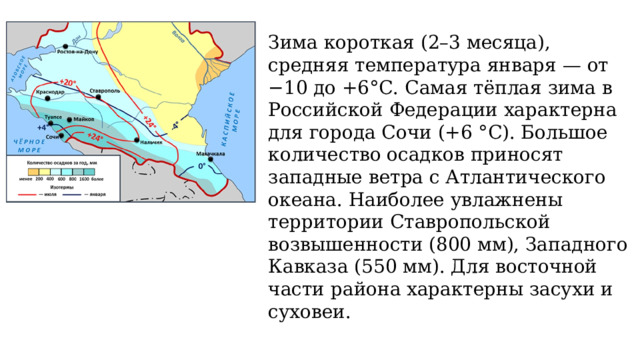 Зима короткая (2–3 месяца), средняя температура января — от −10 до +6°С. Самая тёплая зима в Российской Федерации характерна для города Сочи (+6 °С). Большое количество осадков приносят западные ветра с Атлантического океана. Наиболее увлажнены территории Ставропольской возвышенности (800 мм), Западного Кавказа (550 мм). Для восточной части района характерны засухи и суховеи. 