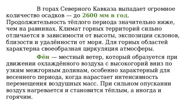  В горах Северного Кавказа выпадает огромное количество осадков — до 2600 мм в год . Продолжительность тёплого периода значительно ниже, чем на равнинах. Климат горных территорий сильно отличается в зависимости от высоты, экспозиции склонов, близости и удалённости от моря. Для горных областей характерна своеобразная циркуляция атмосферы.  Фён — местный ветер, который образуется при движении охлаждённого воздуха с высокогорий вниз по узким межгорным долинам, особенно характерный для весеннего периода, когда нарастает интенсивность перемещения воздушных масс. При сильном опускании воздух нагревается и становится тёплым, а иногда и горячим. 