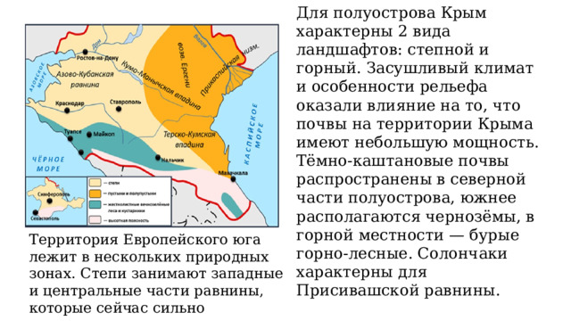 Для полуострова Крым характерны 2 вида ландшафтов: степной и горный. Засушливый климат и особенности рельефа оказали влияние на то, что почвы на территории Крыма имеют небольшую мощность. Тёмно-каштановые почвы распространены в северной части полуострова, южнее располагаются чернозёмы, в горной местности — бурые горно-лесные. Солончаки характерны для Присивашской равнины. Территория Европейского юга лежит в нескольких природных зонах. Степи занимают западные и центральные части равнины, которые сейчас сильно распаханы. 