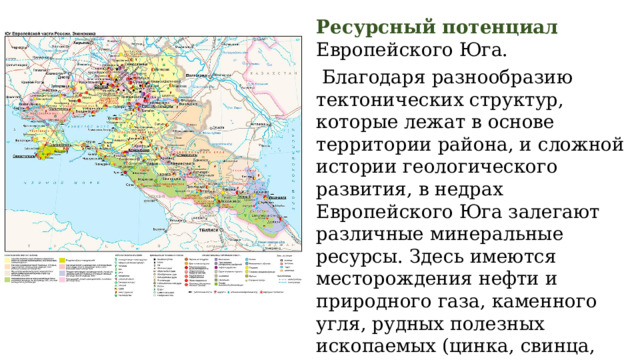 Ресурсный потенциал Европейского Юга.  Благодаря разнообразию тектонических структур, которые лежат в основе территории района, и сложной истории геологического развития, в недрах Европейского Юга залегают различные минеральные ресурсы. Здесь имеются месторождения нефти и природного газа, каменного угля, рудных полезных ископаемых (цинка, свинца, молибдена, вольфрама), разнообразных строительных материалов. 