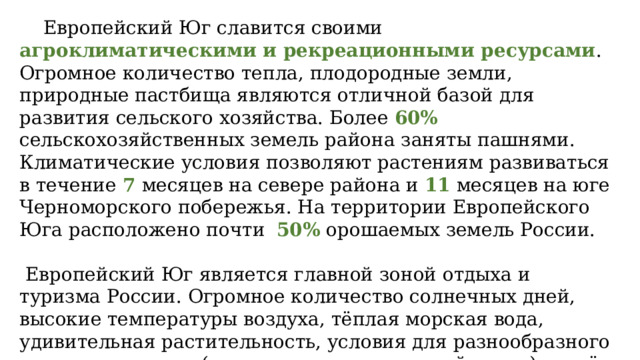  Европейский Юг славится своими агроклиматическими и рекреационными ресурсами . Огромное количество тепла, плодородные земли, природные пастбища являются отличной базой для развития сельского хозяйства. Более 60% сельскохозяйственных земель района заняты пашнями. Климатические условия позволяют растениям развиваться в течение 7 месяцев на севере района и 11 месяцев на юге Черноморского побережья. На территории Европейского Юга расположено почти 50% орошаемых земель России.  Европейский Юг является главной зоной отдыха и туризма России. Огромное количество солнечных дней, высокие температуры воздуха, тёплая морская вода, удивительная растительность, условия для разнообразного активного отдыха (альпинизм, горнолыжный спорт) — всё это предлагают курорты района. 