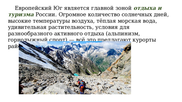  Европейский Юг является главной зоной отдыха и туризма России. Огромное количество солнечных дней, высокие температуры воздуха, тёплая морская вода, удивительная растительность, условия для разнообразного активного отдыха (альпинизм, горнолыжный спорт) — всё это предлагают курорты района. 