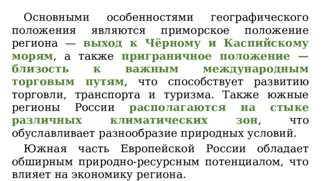 Основными особенностями географического положения являются приморское положение региона — выход к Чёрному и Каспийскому морям , а также приграничное положение — близость к важным международным торговым путям , что способствует развитию торговли, транспорта и туризма. Также южные регионы России располагаются на стыке различных климатических зон , что обуславливает разнообразие природных условий. Южная часть Европейской России обладает обширным природно-ресурсным потенциалом, что влияет на экономику региона. 