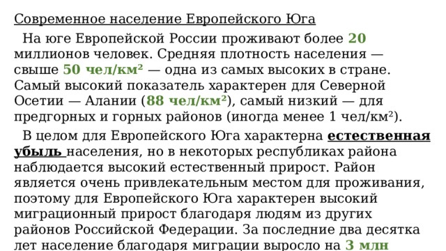 Современное население Европейского Юга  На юге Европейской России проживают более 20 миллионов человек. Средняя плотность населения — свыше 50 чел/км² — одна из самых высоких в стране. Самый высокий показатель характерен для Северной Осетии — Алании ( 88 чел/км² ), самый низкий — для предгорных и горных районов (иногда менее 1 чел/км²).  В целом для Европейского Юга характерна естественная убыль населения, но в некоторых республиках района наблюдается высокий естественный прирост. Район является очень привлекательным местом для проживания, поэтому для Европейского Юга характерен высокий миграционный прирост благодаря людям из других районов Российской Федерации. За последние два десятка лет население благодаря миграции выросло на 3 млн человек. 