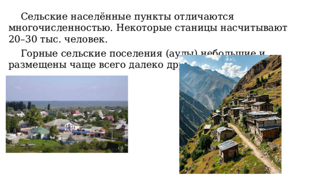  Сельские населённые пункты отличаются многочисленностью. Некоторые станицы насчитывают 20–30 тыс. человек.  Горные сельские поселения (аулы) небольшие и размещены чаще всего далеко друг от друга. 