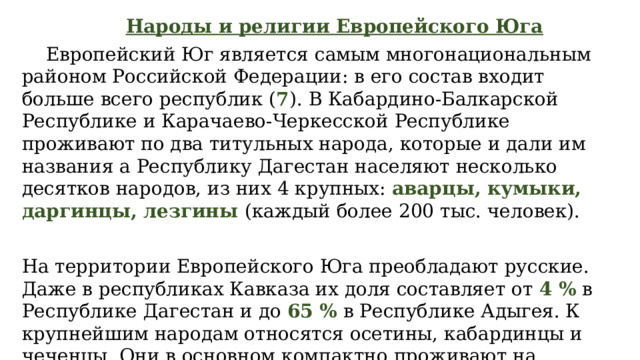  Народы и религии Европейского Юга  Европейский Юг является самым многонациональным районом Российской Федерации: в его состав входит больше всего республик ( 7 ). В Кабардино-Балкарской Республике и Карачаево-Черкесской Республике проживают по два титульных народа, которые и дали им названия а Республику Дагестан населяют несколько десятков народов, из них 4 крупных: аварцы, кумыки, даргинцы, лезгины (каждый более 200 тыс. человек). На территории Европейского Юга преобладают русские. Даже в республиках Кавказа их доля составляет от 4 % в Республике Дагестан и до 65 % в Республике Адыгея. К крупнейшим народам относятся осетины, кабардинцы и чеченцы. Они в основном компактно проживают на территории своих республик. 