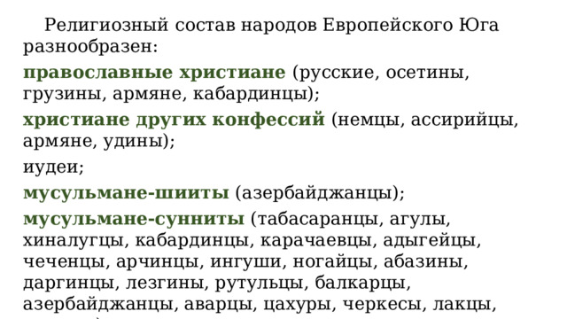  Религиозный состав народов Европейского Юга разнообразен: православные христиане (русские, осетины, грузины, армяне, кабардинцы); христиане других конфессий (немцы, ассирийцы, армяне, удины); иудеи; мусульмане-шииты (азербайджанцы); мусульмане-сунниты (табасаранцы, агулы, хиналугцы, кабардинцы, карачаевцы, адыгейцы, чеченцы, арчинцы, ингуши, ногайцы, абазины, даргинцы, лезгины, рутульцы, балкарцы, азербайджанцы, аварцы, цахуры, черкесы, лакцы, кумыки). 