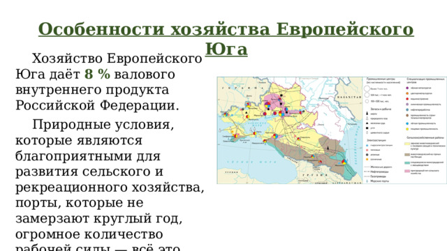 Особенности хозяйства Европейского Юга  Хозяйство Европейского Юга даёт 8 % валового внутреннего продукта Российской Федерации.  Природные условия, которые являются благоприятными для развития сельского и рекреационного хозяйства, порты, которые не замерзают круглый год, огромное количество рабочей силы — всё это предпосылки для создания мощного современного хозяйства в регионе. 