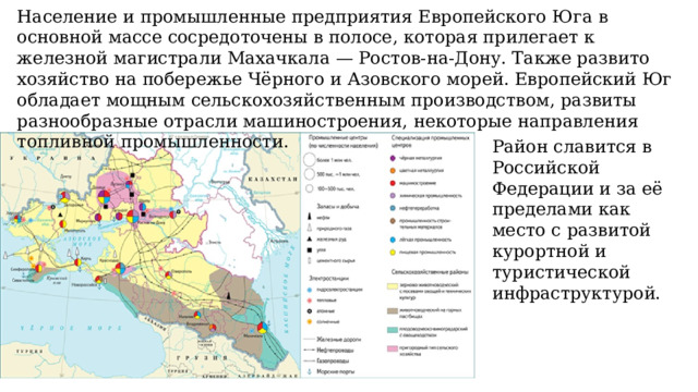 Население и промышленные предприятия Европейского Юга в основной массе сосредоточены в полосе, которая прилегает к железной магистрали Махачкала — Ростов-на-Дону. Также развито хозяйство на побережье Чёрного и Азовского морей. Европейский Юг обладает мощным сельскохозяйственным производством, развиты разнообразные отрасли машиностроения, некоторые направления топливной промышленности. Район славится в Российской Федерации и за её пределами как место с развитой курортной и туристической инфраструктурой. 