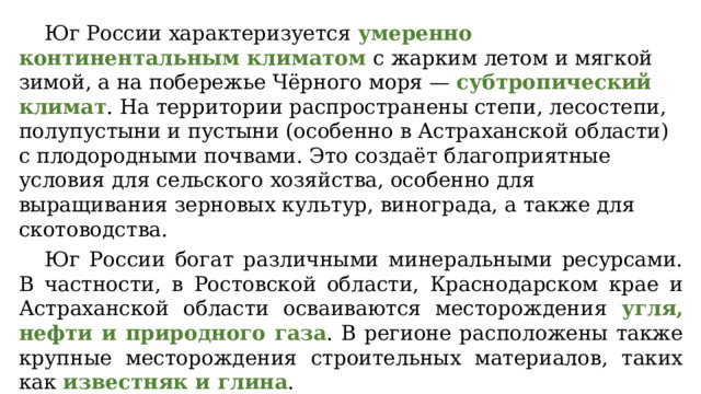 Юг России характеризуется умеренно континентальным климатом с жарким летом и мягкой зимой, а на побережье Чёрного моря — субтропический климат . На территории распространены степи, лесостепи, полупустыни и пустыни (особенно в Астраханской области) с плодородными почвами. Это создаёт благоприятные условия для сельского хозяйства, особенно для выращивания зерновых культур, винограда, а также для скотоводства. Юг России богат различными минеральными ресурсами. В частности, в Ростовской области, Краснодарском крае и Астраханской области осваиваются месторождения угля, нефти и природного газа . В регионе расположены также крупные месторождения строительных материалов, таких как известняк и глина . 