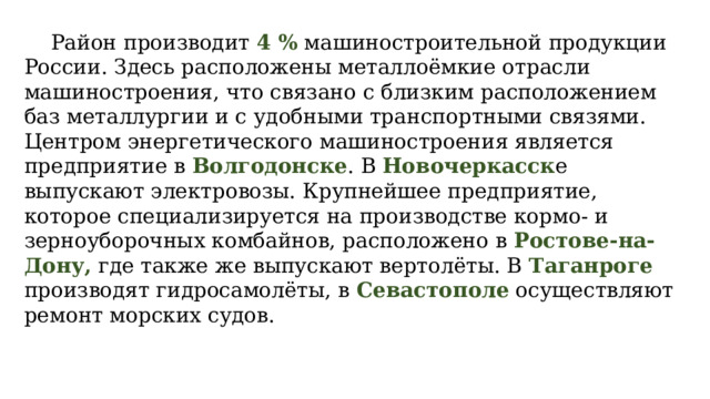 Район производит 4 % машиностроительной продукции России. Здесь расположены металлоёмкие отрасли машиностроения, что связано с близким расположением баз металлургии и с удобными транспортными связями. Центром энергетического машиностроения является предприятие в Волгодонске . В Новочеркасск е выпускают электровозы. Крупнейшее предприятие, которое специализируется на производстве кормо- и зерноуборочных комбайнов, расположено в Ростове-на-Дону, где также же выпускают вертолёты. В Таганроге производят гидросамолёты, в Севастополе осуществляют ремонт морских судов. 