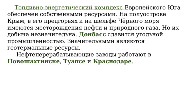  Топливно-энергетический комплекс Европейского Юга обеспечен собственными ресурсами. На полуострове Крым, в его предгорьях и на шельфе Чёрного моря имеются месторождения нефти и природного газа. Но их добыча незначительна. Донбасс славится угольной промышленностью. Значительными являются геотермальные ресурсы.   Нефтеперерабатывающие заводы работают в Новошахтинске , Туапсе и Краснодаре . 