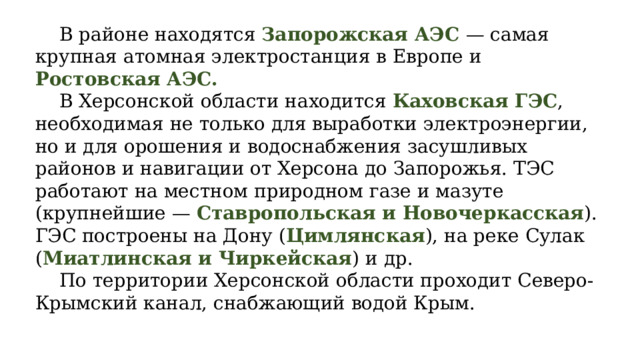  В районе находятся Запорожская АЭС — самая крупная атомная электростанция в Европе и Ростовская АЭС.  В Херсонской области находится Каховская ГЭС , необходимая не только для выработки электроэнергии, но и для орошения и водоснабжения засушливых районов и навигации от Херсона до Запорожья. ТЭС работают на местном природном газе и мазуте (крупнейшие — Ставропольская и Новочеркасская ). ГЭС построены на Дону ( Цимлянская ), на реке Сулак ( Миатлинская и Чиркейская ) и др.  По территории Херсонской области проходит Северо-Крымский канал, снабжающий водой Крым. 