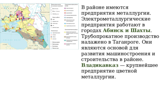В районе имеются предприятия металлургии. Электрометаллургические предприятия работают в городах Абинск и Шахты . Трубопрокатное производство налажено в Таганроге. Они являются основой для развития машиностроения и строительства в районе. Владикавказ — крупнейшее предприятие цветной металлургии. 