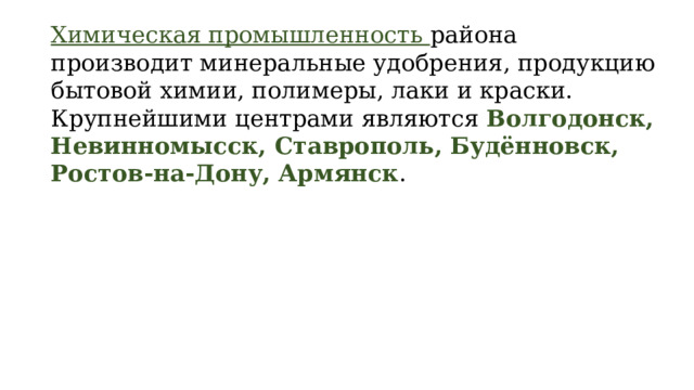 Химическая промышленность района производит минеральные удобрения, продукцию бытовой химии, полимеры, лаки и краски. Крупнейшими центрами являются Волгодонск, Невинномысск, Ставрополь, Будённовск, Ростов-на-Дону, Армянск . 