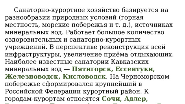  Санаторно-курортное хозяйство базируется на разнообразии природных условий (горная местность, морские побережья и т. д.), источниках минеральных вод. Работает большое количество оздоровительных и санаторно-курортных учреждений. В перспективе реконструкция всей инфраструктуры, увеличение приёма отдыхающих. Наиболее известные санатории Кавказских минеральных вод — Пятигорск, Ессентуки, Железноводск, Кисловодск . На Черноморском побережье сформировался крупнейший в Российской Федерации курортный район. К городам-курортам относятся Сочи, Адлер, Геленджик, Дагомыс, Анапа, Евпатория, Ялта, Феодосия, Алупка, Севастополь и др. 