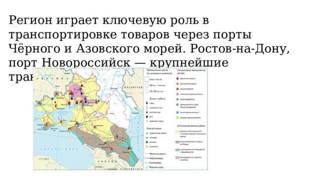 Регион играет ключевую роль в транспортировке товаров через порты Чёрного и Азовского морей. Ростов-на-Дону, порт Новороссийск — крупнейшие транспортные узлы. 