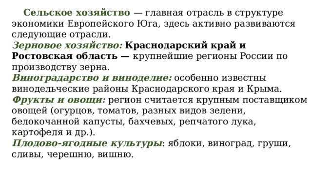  Сельское хозяйство — главная отрасль в структуре экономики Европейского Юга, здесь активно развиваются следующие отрасли. Зерновое хозяйство:  Краснодарский край и Ростовская область — крупнейшие регионы России по производству зерна. Виноградарство и виноделие: особенно известны винодельческие районы Краснодарского края и Крыма. Фрукты и овощи: регион считается крупным поставщиком овощей (огурцов, томатов, разных видов зелени, белокочанной капусты, бахчевых, репчатого лука, картофеля и др.). Плодово-ягодные культуры : яблоки, виноград, груши, сливы, черешню, вишню. 