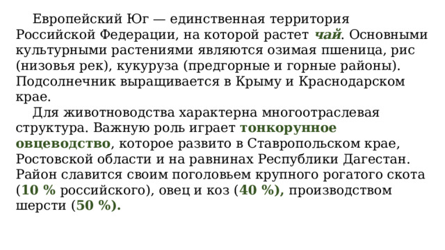  Европейский Юг — единственная территория Российской Федерации, на которой растет чай . Основными культурными растениями являются озимая пшеница, рис (низовья рек), кукуруза (предгорные и горные районы). Подсолнечник выращивается в Крыму и Краснодарском крае.  Для животноводства характерна многоотраслевая структура. Важную роль играет тонкорунное овцеводство , которое развито в Ставропольском крае, Ростовской области и на равнинах Республики Дагестан. Район славится своим поголовьем крупного рогатого скота ( 10 % российского), овец и коз ( 40 %), производством шерсти ( 50 %). 