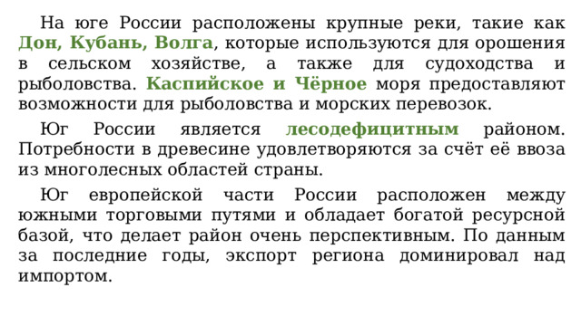 На юге России расположены крупные реки, такие как Дон, Кубань, Волга , которые используются для орошения в сельском хозяйстве, а также для судоходства и рыболовства. Каспийское и Чёрное моря предоставляют возможности для рыболовства и морских перевозок. Юг России является лесодефицитным районом. Потребности в древесине удовлетворяются за счёт её ввоза из многолесных областей страны. Юг европейской части России расположен между южными торговыми путями и обладает богатой ресурсной базой, что делает район очень перспективным. По данным за последние годы, экспорт региона доминировал над импортом. 