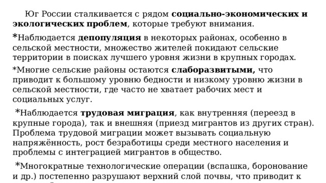  Юг России сталкивается с рядом  социально-экономических и экологических проблем , которые требуют внимания. * Наблюдается  депопуляция  в некоторых районах, особенно в сельской местности, множество жителей покидают сельские территории в поисках лучшего уровня жизни в крупных городах. *Многие сельские районы остаются  слаборазвитыми, что приводит к большому уровню бедности и низкому уровню жизни в сельской местности, где часто не хватает рабочих мест и социальных услуг.   * Наблюдается  трудовая миграция , как внутренняя (переезд в крупные города), так и внешняя (приезд мигрантов из других стран). Проблема трудовой миграции может вызывать социальную напряжённость, рост безработицы среди местного населения и проблемы с интеграцией мигрантов в общество.   * Многократные технологические операции (вспашка, боронование и др.) постепенно разрушают верхний слой почвы, что приводит к потере её плодородия.   