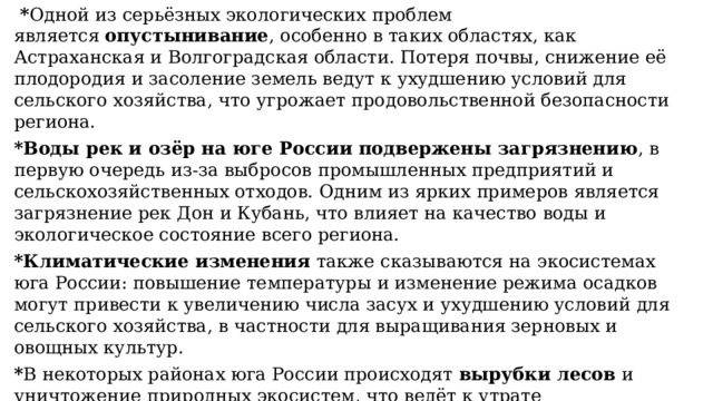   * Одной из серьёзных экологических проблем является  опустынивание , особенно в таких областях, как Астраханская и Волгоградская области. Потеря почвы, снижение её плодородия и засоление земель ведут к ухудшению условий для сельского хозяйства, что угрожает продовольственной безопасности региона. *Воды рек и озёр на юге России подвержены загрязнению , в первую очередь из-за выбросов промышленных предприятий и сельскохозяйственных отходов. Одним из ярких примеров является загрязнение рек Дон и Кубань, что влияет на качество воды и экологическое состояние всего региона. *Климатические изменения  также сказываются на экосистемах юга России: повышение температуры и изменение режима осадков могут привести к увеличению числа засух и ухудшению условий для сельского хозяйства, в частности для выращивания зерновых и овощных культур. * В некоторых районах юга России происходят  вырубки лесов  и уничтожение природных экосистем, что ведёт к утрате биоразнообразия и ухудшению качества жизни местных жителей. 