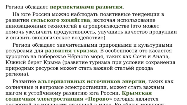 Регион обладает  перспективами развития .  На юге России можно наблюдать позитивные тенденции в развитии  сельского хозяйства , включая использование инновационных технологий в агропроизводстве (это может помочь увеличить продуктивность, улучшить качество продукции и снизить экологическое воздействие).  Регион обладает значительными природными и культурными ресурсами для  развития туризма . В особенности это касается курортов на побережье Чёрного моря, таких как Сочи и Анапа, Южный берег Крыма (развитие туризма при условии сохранения природных ресурсов может стать важной статьёй дохода региона).  Развитие   альтернативных источников энергии , таких как солнечные и ветровые электростанции, может стать важным шагом к устойчивому развитию юга России.  Крымская солнечная электростанция «Перово »  сегодня является четвёртой по мощности станцией в мире. Её общая мощность составляет 105,56 мегаватта. 