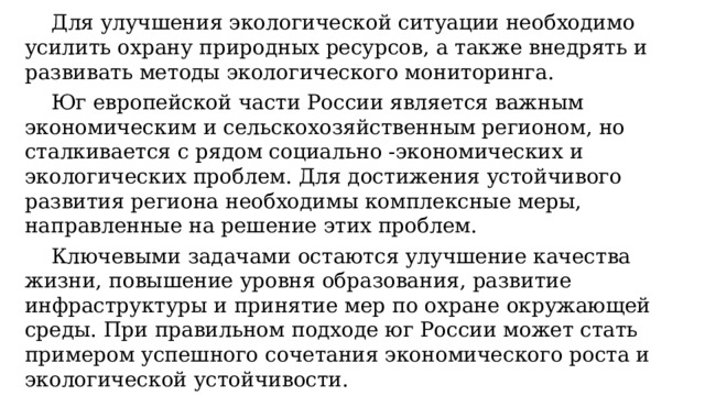  Для улучшения экологической ситуации необходимо усилить охрану природных ресурсов, а также внедрять и развивать методы экологического мониторинга.   Юг европейской части России является важным экономическим и сельскохозяйственным регионом, но сталкивается с рядом социально -экономических и экологических проблем. Для достижения устойчивого развития региона необходимы комплексные меры, направленные на решение этих проблем.  Ключевыми задачами остаются улучшение качества жизни, повышение уровня образования, развитие инфраструктуры и принятие мер по охране окружающей среды. При правильном подходе юг России может стать примером успешного сочетания экономического роста и экологической устойчивости.   