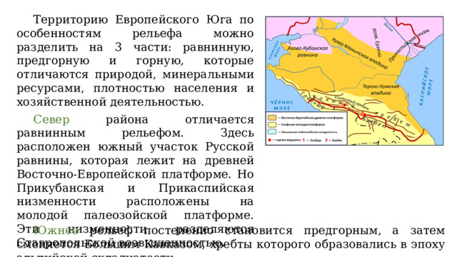 Территорию Европейского Юга по особенностям рельефа можно разделить на 3 части: равнинную, предгорную и горную, которые отличаются природой, минеральными ресурсами, плотностью населения и хозяйственной деятельностью. Север района отличается равнинным рельефом. Здесь расположен южный участок Русской равнины, которая лежит на древней Восточно-Европейской платформе. Но Прикубанская и Прикаспийская низменности расположены на молодой палеозойской платформе. Эти низменности разделяются Ставропольской возвышенностью. Южнее рельеф постепенно становится предгорным, а затем сменяется Большим Кавказом, хребты которого образовались в эпоху альпийской складчатости. 