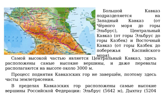 Большой Кавказ подразделяется на Западный Кавказ (от Чёрного моря до горы Эльбрус), Центральный Кавказ (от горы Эльбрус до горы Казбек) и Восточный Кавказ (от горы Казбек до побережья Каспийского моря). Самой высокой частью является Центральный Кавказ, здесь расположены самые высокие вершины, и даже перевалы располагаются на высоте около 3000 м. Процесс поднятия Кавказских гор не завершён, поэтому здесь часты землетрясения. В пределах Кавказских гор расположены самые высокие вершины Российской Федерации: Эльбрус (5642 м), Дыхтау (5204 м), Пик Пушкина (5100 м), Коштантау (5152 м), Шхара (5193 м), Казбек (5033 м) и многие другие. 