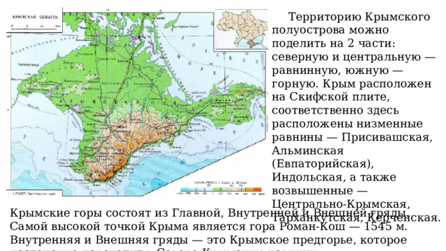 Территорию Крымского полуострова можно поделить на 2 части: северную и центральную — равнинную, южную — горную. Крым расположен на Скифской плите, соответственно здесь расположены низменные равнины — Присивашская, Альминская (Евпаторийская), Индольская, а также возвышенные — Центрально-Крымская, Тарханкутская, Керченская. Крымские горы состоят из Главной, Внутренней и Внешней гряды. Самой высокой точкой Крыма является гора Роман-Кош — 1545 м. Внутренняя и Внешняя гряды — это Крымское предгорье, которое постепенно переходит в Северо-Крымскую равнину. 