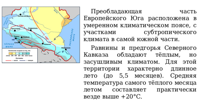 Преобладающая часть Европейского Юга расположена в умеренном климатическом поясе, с участками субтропического климата в самой южной части. Равнины и предгорья Северного Кавказа обладают тёплым, но засушливым климатом. Для этой территории характерно длинное лето (до 5,5 месяцев). Средняя температура самого тёплого месяца летом составляет практически везде выше +20°С. 
